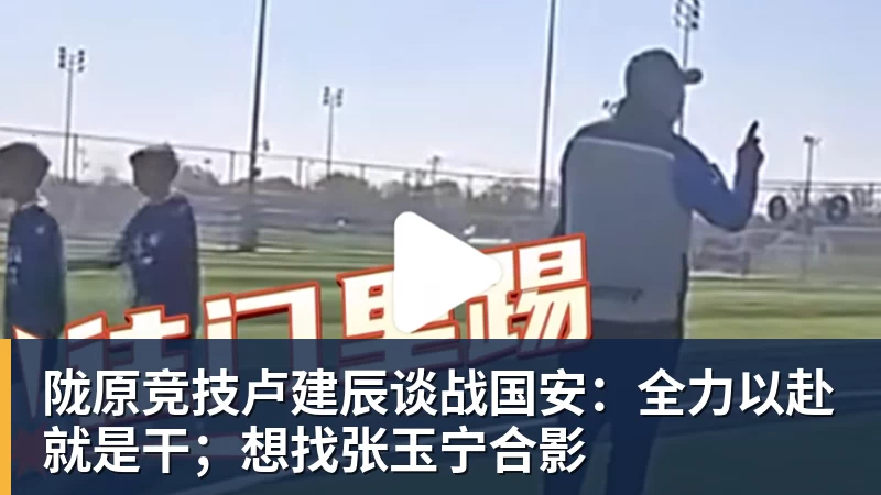陇原竞技卢建辰谈战国安:全力以赴就是干;想找张玉宁合影