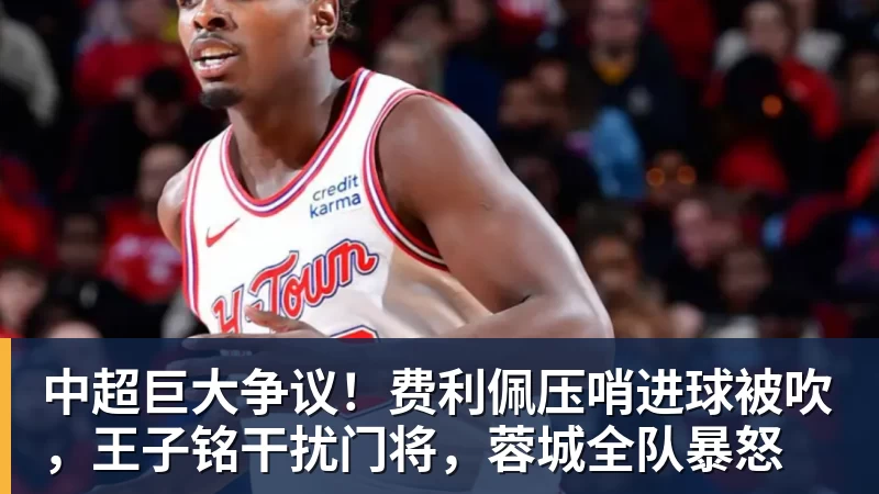 中超巨大争议!费利佩压哨进球被吹,王子铭干扰门将,蓉城全队暴怒